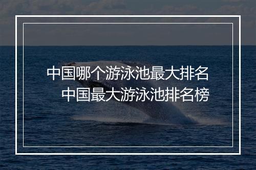 中国哪个游泳池最大排名　中国最大游泳池排名榜
