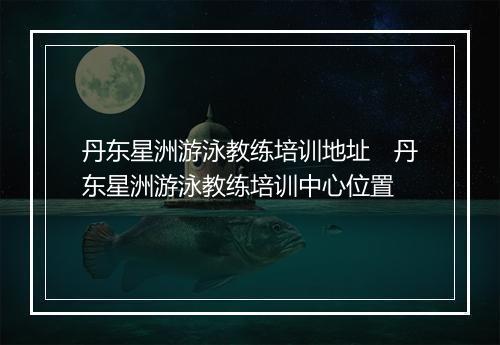 丹东星洲游泳教练培训地址　丹东星洲游泳教练培训中心位置